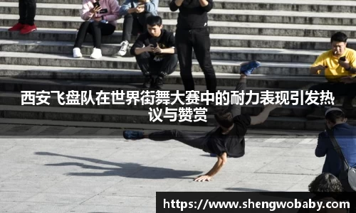 西安飞盘队在世界街舞大赛中的耐力表现引发热议与赞赏